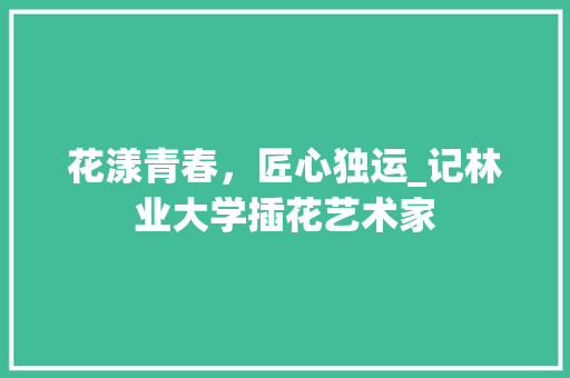 花漾青春，匠心独运_记林业大学插花艺术家 苗木百科