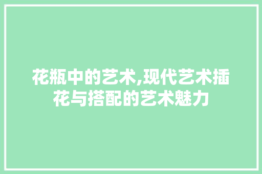 花瓶中的艺术,现代艺术插花与搭配的艺术魅力 绿化类