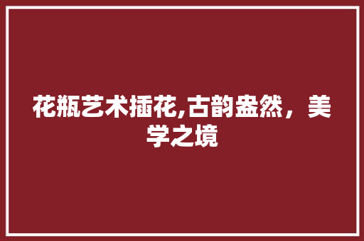 花瓶艺术插花,古韵盎然，美学之境 果苗类