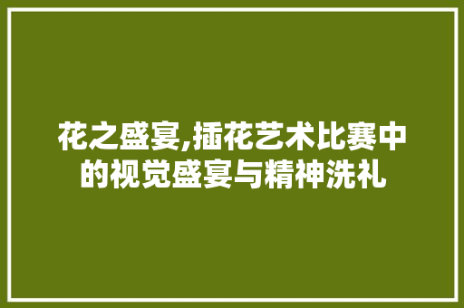 花之盛宴,插花艺术比赛中的视觉盛宴与精神洗礼 花木行情