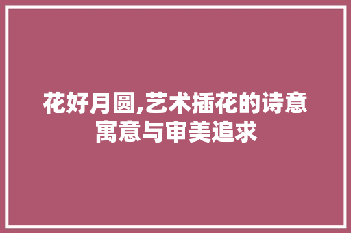 花好月圆,艺术插花的诗意寓意与审美追求 花木行情