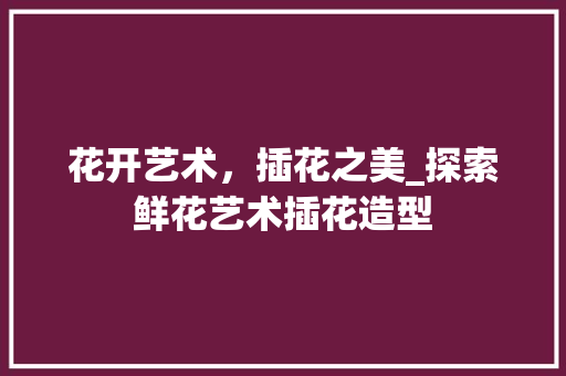 花开艺术，插花之美_探索鲜花艺术插花造型