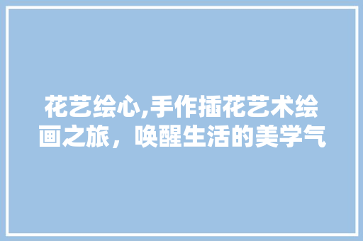 花艺绘心,手作插花艺术绘画之旅，唤醒生活的美学气息 花木行情