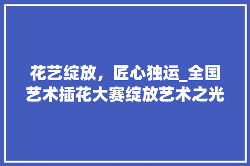 花艺绽放，匠心独运_全国艺术插花大赛绽放艺术之光 种子类