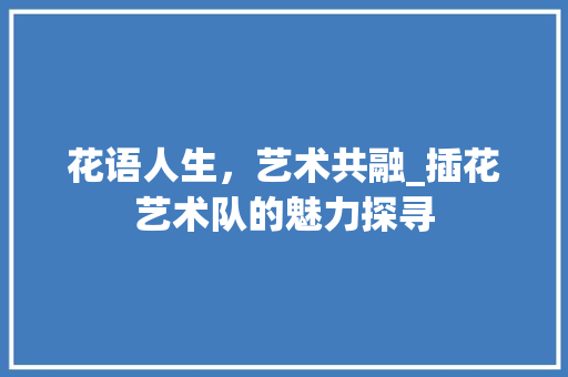 花语人生，艺术共融_插花艺术队的魅力探寻