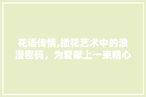 花语传情,插花艺术中的浪漫密码，为爱献上一束精心之作 花木行情