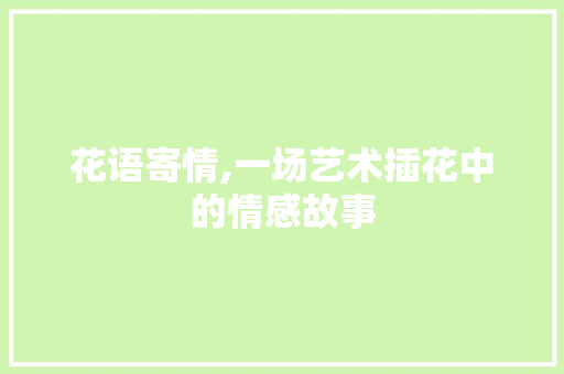 花语寄情,一场艺术插花中的情感故事 花卉百科