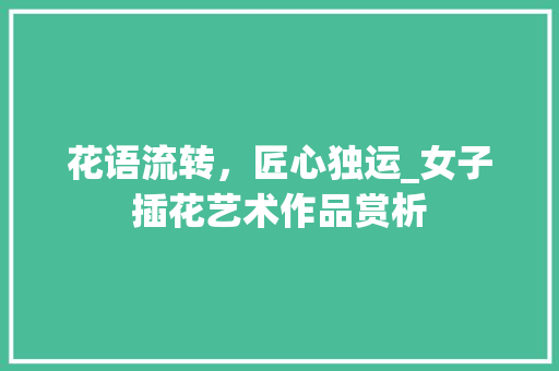 花语流转，匠心独运_女子插花艺术作品赏析