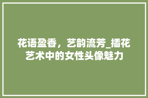 花语盈香，艺韵流芳_插花艺术中的女性头像魅力