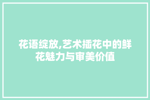 花语绽放,艺术插花中的鲜花魅力与审美价值