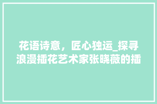 花语诗意，匠心独运_探寻浪漫插花艺术家张晓薇的插花艺术世界 造型技术