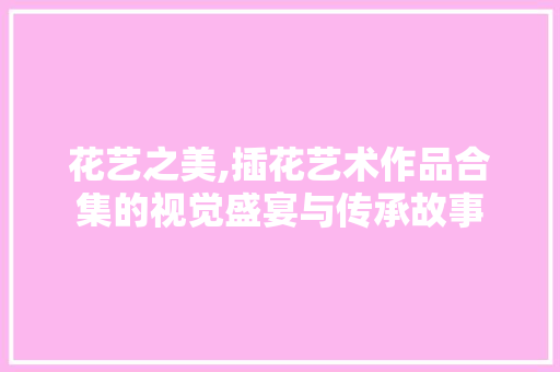 花艺之美,插花艺术作品合集的视觉盛宴与传承故事 种子类