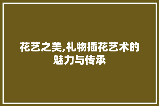 花艺之美,礼物插花艺术的魅力与传承