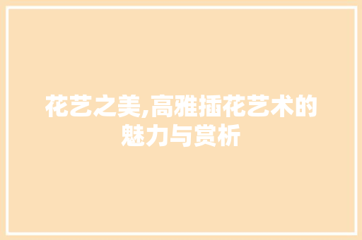 花艺之美,高雅插花艺术的魅力与赏析 种植技术