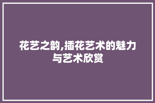 花艺之韵,插花艺术的魅力与艺术欣赏 种植技术