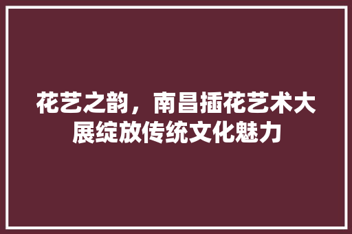 花艺之韵，南昌插花艺术大展绽放传统文化魅力 果苗类