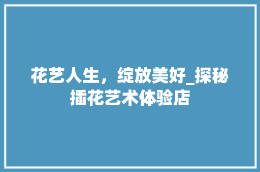 花艺人生，绽放美好_探秘插花艺术体验店 造型技术