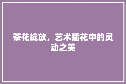 茶花绽放，艺术插花中的灵动之美