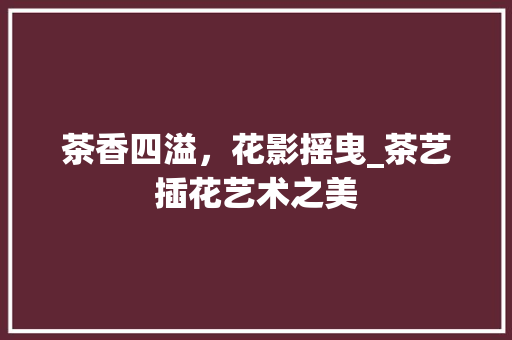 茶香四溢，花影摇曳_茶艺插花艺术之美