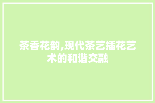 茶香花韵,现代茶艺插花艺术的和谐交融 栽培技术