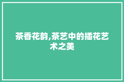 茶香花韵,茶艺中的插花艺术之美