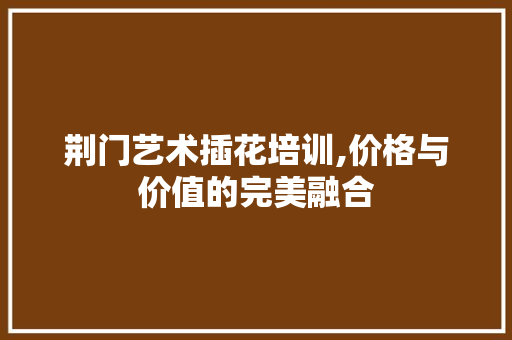荆门艺术插花培训,价格与价值的完美融合