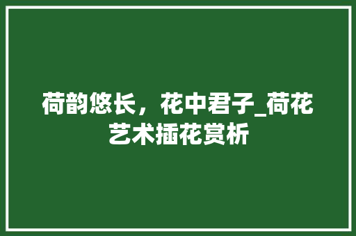 荷韵悠长，花中君子_荷花艺术插花赏析