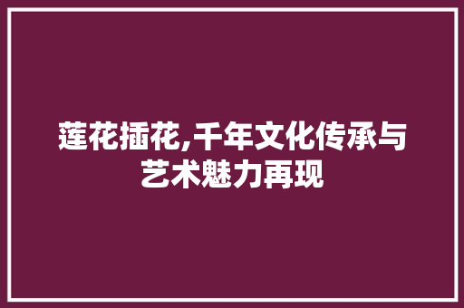 莲花插花,千年文化传承与艺术魅力再现 造型技术