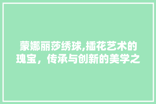 蒙娜丽莎绣球,插花艺术的瑰宝，传承与创新的美学之旅