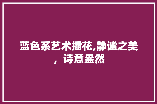 蓝色系艺术插花,静谧之美，诗意盎然