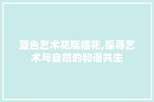 蓝色艺术花瓶插花,探寻艺术与自然的和谐共生