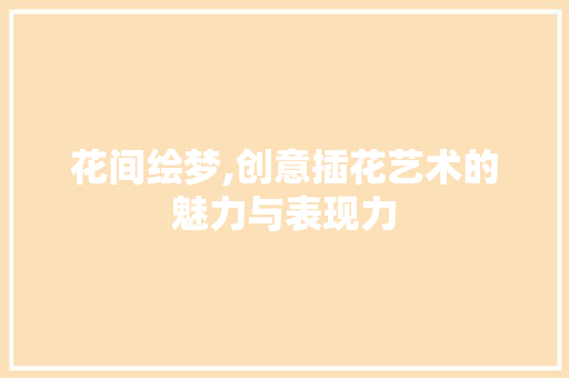 花间绘梦,创意插花艺术的魅力与表现力
