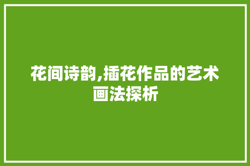 花间诗韵,插花作品的艺术画法探析 造型技术