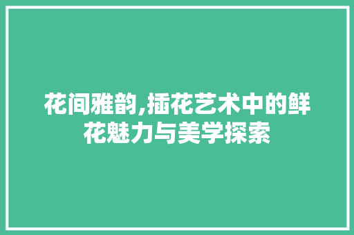 花间雅韵,插花艺术中的鲜花魅力与美学探索