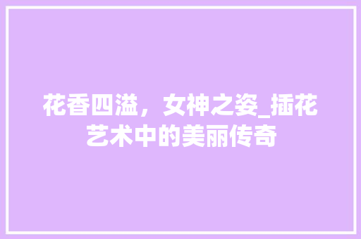 花香四溢，女神之姿_插花艺术中的美丽传奇 花木行情