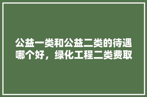 公益一类和公益二类的待遇哪个好，绿化工程二类费取费标准是多少。