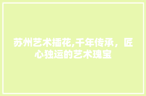 苏州艺术插花,千年传承，匠心独运的艺术瑰宝