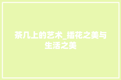 茶几上的艺术_插花之美与生活之美
