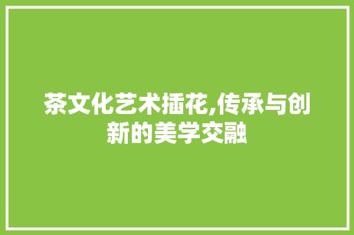 茶文化艺术插花,传承与创新的美学交融