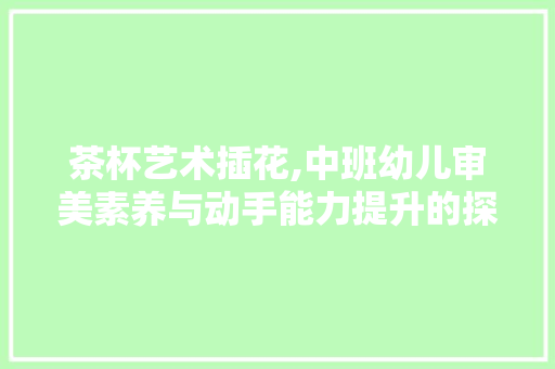 茶杯艺术插花,中班幼儿审美素养与动手能力提升的探索