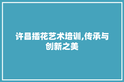 许昌插花艺术培训,传承与创新之美