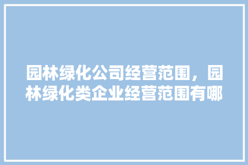 园林绿化公司经营范围，园林绿化类企业经营范围有哪些。