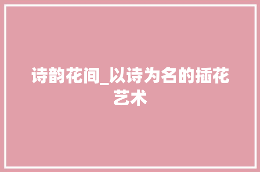 诗韵花间_以诗为名的插花艺术