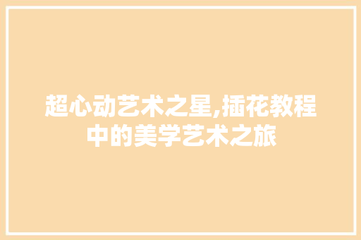 超心动艺术之星,插花教程中的美学艺术之旅 花木行情