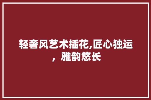 轻奢风艺术插花,匠心独运，雅韵悠长