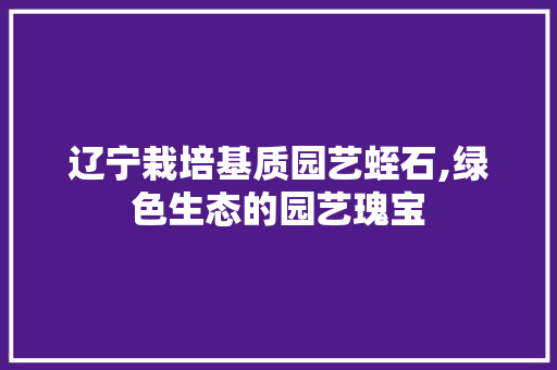 辽宁栽培基质园艺蛭石,绿色生态的园艺瑰宝 花木行情