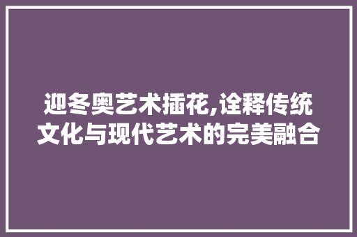 迎冬奥艺术插花,诠释传统文化与现代艺术的完美融合 种子类