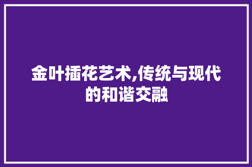 金叶插花艺术,传统与现代的和谐交融