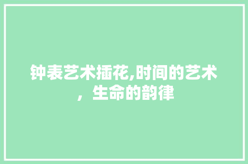 钟表艺术插花,时间的艺术，生命的韵律 造型技术