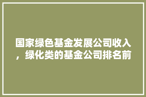 国家绿色基金发展公司收入，绿化类的基金公司排名前十。